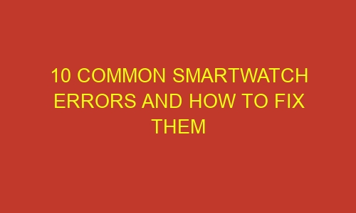 10 common smartwatch errors and how to fix them 35845 - 10 Common Smartwatch Errors and How to Fix Them